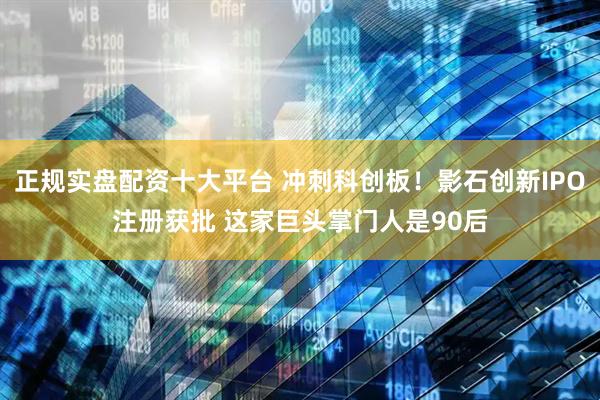 正规实盘配资十大平台 冲刺科创板！影石创新IPO注册获批 这家巨头掌门人是90后