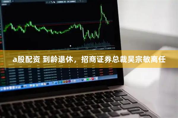 a股配资 到龄退休，招商证券总裁吴宗敏离任