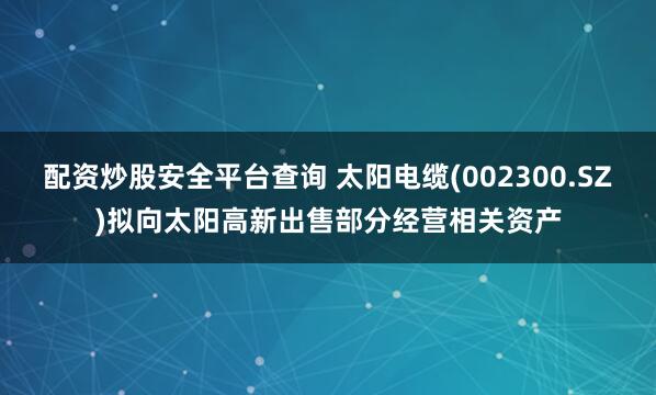配资炒股安全平台查询 太阳电缆(002300.SZ)拟向太阳高新出售部分经营相关资产