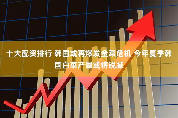 十大配资排行 韩国或再爆发金菜危机 今年夏季韩国白菜产量或将锐减