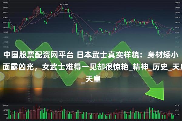 中国股票配资网平台 日本武士真实样貌：身材矮小，面露凶光，女武士难得一见却很惊艳_精神_历史_天皇
