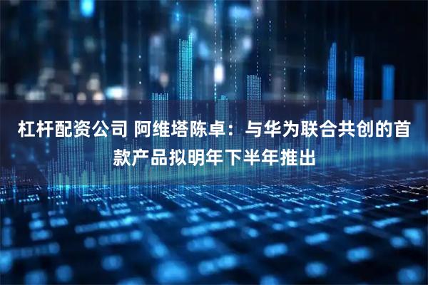 杠杆配资公司 阿维塔陈卓：与华为联合共创的首款产品拟明年下半年推出