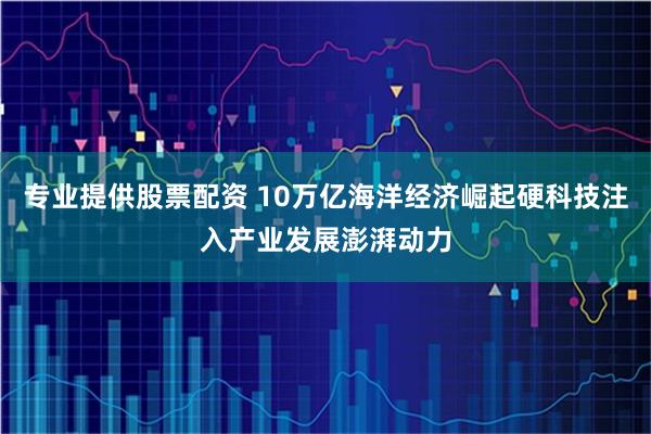 专业提供股票配资 10万亿海洋经济崛起硬科技注入产业发展澎湃动力