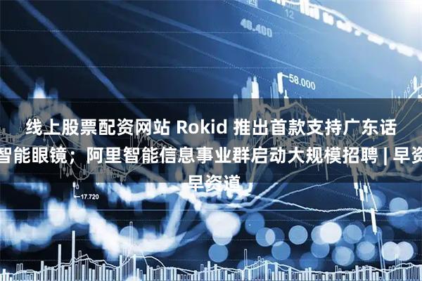 线上股票配资网站 Rokid 推出首款支持广东话的智能眼镜；阿里智能信息事业群启动大规模招聘 | 早资道
