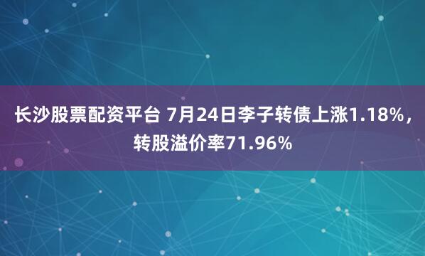 长沙股票配资平台 7月24日李子转债上涨1.18%，转股溢价率71.96%