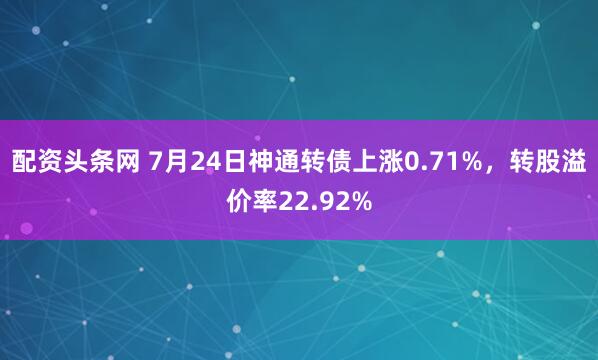 配资头条网 7月24日神通转债上涨0.71%，转股溢价率22.92%