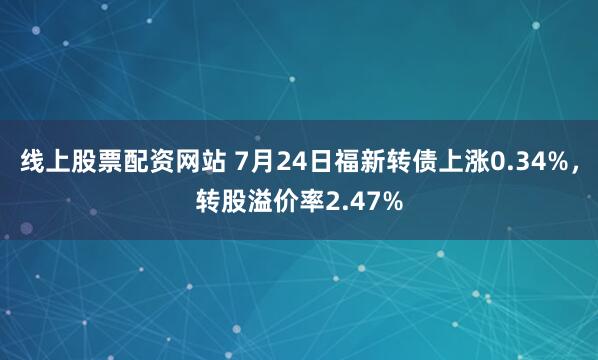 线上股票配资网站 7月24日福新转债上涨0.34%，转股溢价率2.47%