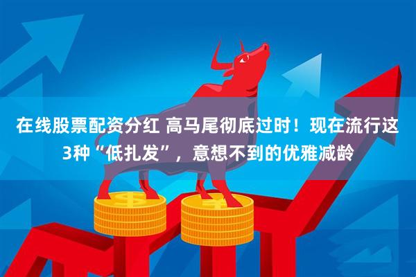 在线股票配资分红 高马尾彻底过时！现在流行这3种“低扎发”，意想不到的优雅减龄
