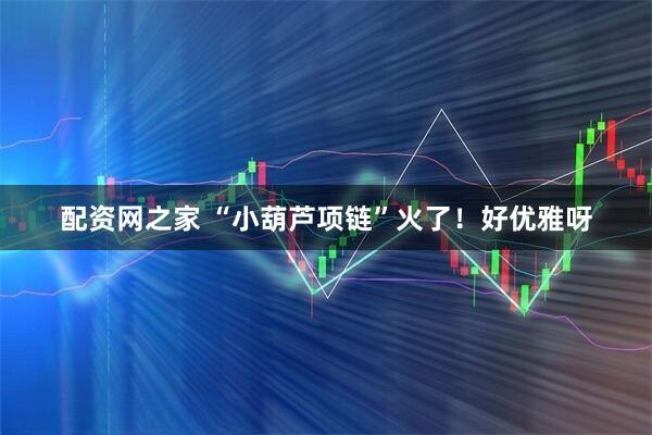 配资网之家 “小葫芦项链”火了！好优雅呀