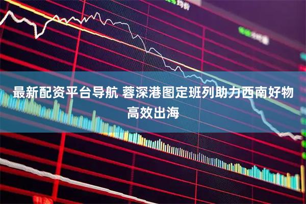 最新配资平台导航 蓉深港图定班列助力西南好物高效出海