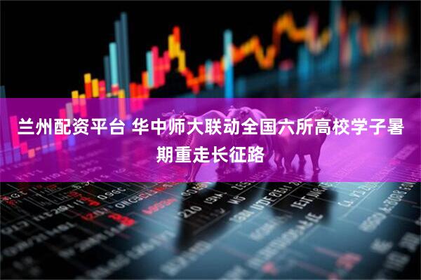 兰州配资平台 华中师大联动全国六所高校学子暑期重走长征路